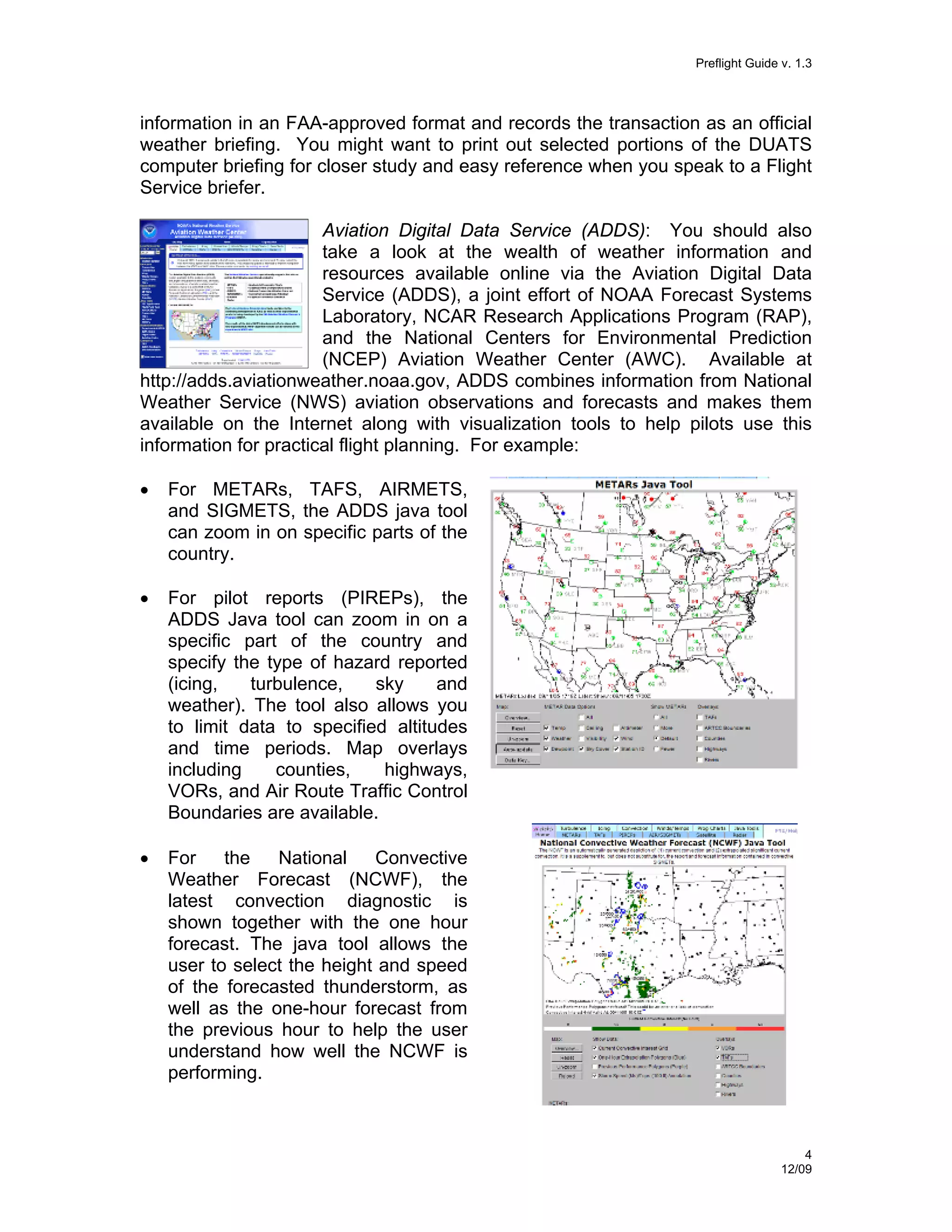 Preflight Guide v. 1.3

information in an FAA-approved format and records the transaction as an official
weather briefing. You might want to print out selected portions of the DUATS
computer briefing for closer study and easy reference when you speak to a Flight
Service briefer.
Aviation Digital Data Service (ADDS): You should also
take a look at the wealth of weather information and
resources available online via the Aviation Digital Data
Service (ADDS), a joint effort of NOAA Forecast Systems
Laboratory, NCAR Research Applications Program (RAP),
and the National Centers for Environmental Prediction
(NCEP) Aviation Weather Center (AWC). Available at
http://adds.aviationweather.noaa.gov, ADDS combines information from National
Weather Service (NWS) aviation observations and forecasts and makes them
available on the Internet along with visualization tools to help pilots use this
information for practical flight planning. For example:
•

For METARs, TAFS, AIRMETS,
and SIGMETS, the ADDS java tool
can zoom in on specific parts of the
country.

•

For pilot reports (PIREPs), the
ADDS Java tool can zoom in on a
specific part of the country and
specify the type of hazard reported
(icing,
turbulence,
sky
and
weather). The tool also allows you
to limit data to specified altitudes
and time periods. Map overlays
including
counties,
highways,
VORs, and Air Route Traffic Control
Boundaries are available.

•

For
the
National
Convective
Weather Forecast (NCWF), the
latest convection diagnostic is
shown together with the one hour
forecast. The java tool allows the
user to select the height and speed
of the forecasted thunderstorm, as
well as the one-hour forecast from
the previous hour to help the user
understand how well the NCWF is
performing.

4
12/09

 