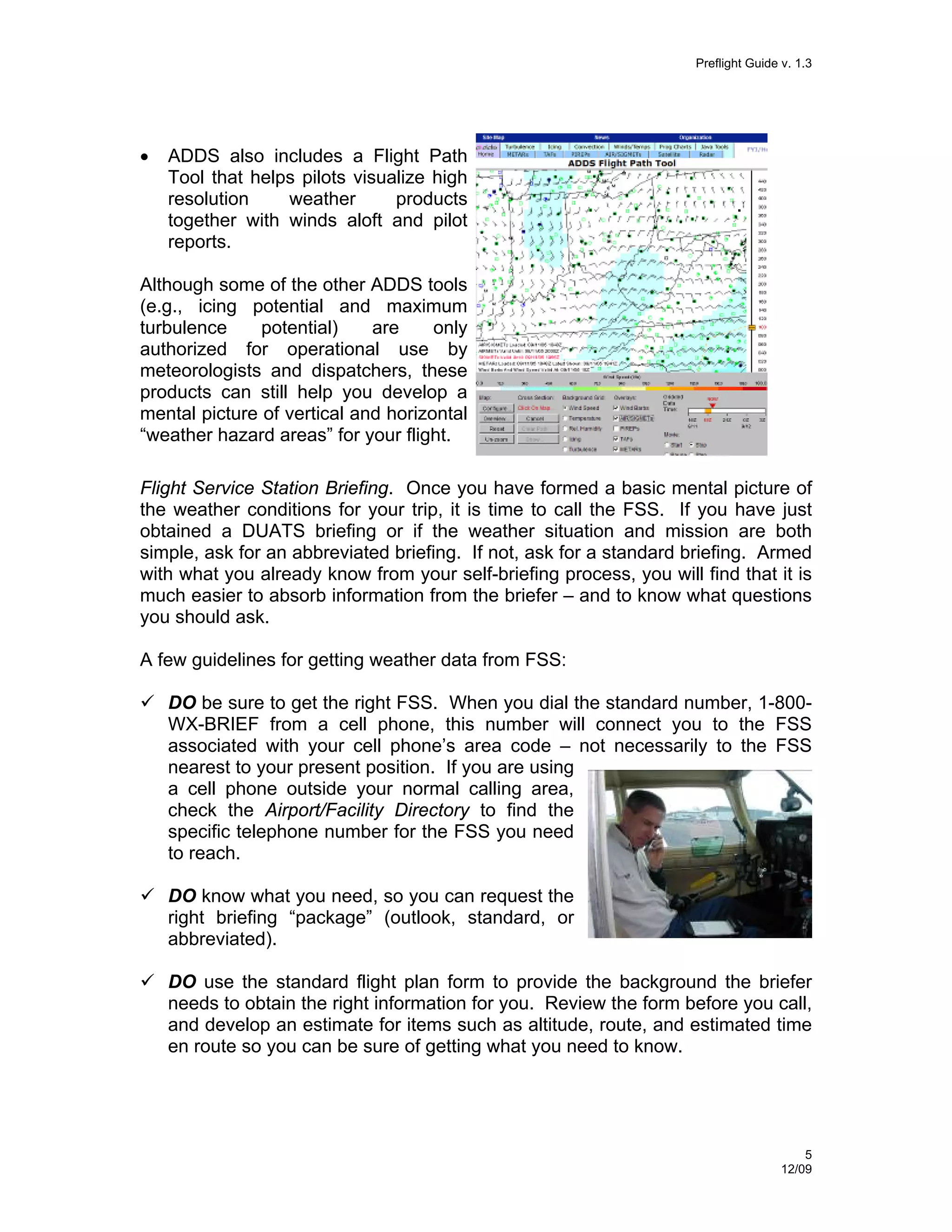Preflight Guide v. 1.3

•

ADDS also includes a Flight Path
Tool that helps pilots visualize high
resolution
weather
products
together with winds aloft and pilot
reports.

Although some of the other ADDS tools
(e.g., icing potential and maximum
turbulence
potential)
are
only
authorized for operational use by
meteorologists and dispatchers, these
products can still help you develop a
mental picture of vertical and horizontal
“weather hazard areas” for your flight.
Flight Service Station Briefing. Once you have formed a basic mental picture of
the weather conditions for your trip, it is time to call the FSS. If you have just
obtained a DUATS briefing or if the weather situation and mission are both
simple, ask for an abbreviated briefing. If not, ask for a standard briefing. Armed
with what you already know from your self-briefing process, you will find that it is
much easier to absorb information from the briefer – and to know what questions
you should ask.
A few guidelines for getting weather data from FSS:
DO be sure to get the right FSS. When you dial the standard number, 1-800WX-BRIEF from a cell phone, this number will connect you to the FSS
associated with your cell phone’s area code – not necessarily to the FSS
nearest to your present position. If you are using
a cell phone outside your normal calling area,
check the Airport/Facility Directory to find the
specific telephone number for the FSS you need
to reach.
DO know what you need, so you can request the
right briefing “package” (outlook, standard, or
abbreviated).
DO use the standard flight plan form to provide the background the briefer
needs to obtain the right information for you. Review the form before you call,
and develop an estimate for items such as altitude, route, and estimated time
en route so you can be sure of getting what you need to know.

5
12/09

 
