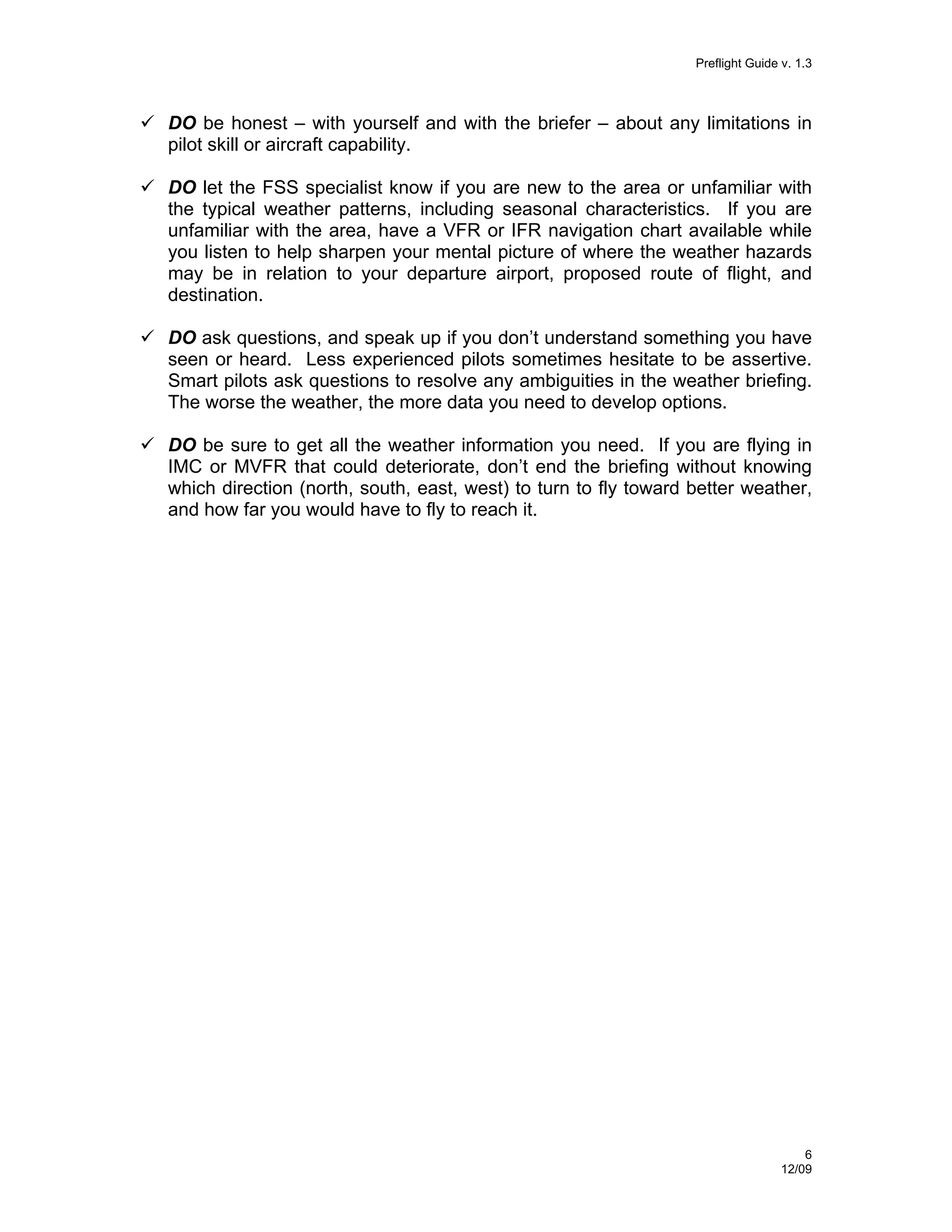 Preflight Guide v. 1.3

DO be honest – with yourself and with the briefer – about any limitations in
pilot skill or aircraft capability.
DO let the FSS specialist know if you are new to the area or unfamiliar with
the typical weather patterns, including seasonal characteristics. If you are
unfamiliar with the area, have a VFR or IFR navigation chart available while
you listen to help sharpen your mental picture of where the weather hazards
may be in relation to your departure airport, proposed route of flight, and
destination.
DO ask questions, and speak up if you don’t understand something you have
seen or heard. Less experienced pilots sometimes hesitate to be assertive.
Smart pilots ask questions to resolve any ambiguities in the weather briefing.
The worse the weather, the more data you need to develop options.
DO be sure to get all the weather information you need. If you are flying in
IMC or MVFR that could deteriorate, don’t end the briefing without knowing
which direction (north, south, east, west) to turn to fly toward better weather,
and how far you would have to fly to reach it.

6
12/09

 