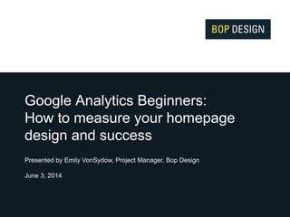 Google Analytics Beginners:
How to measure your homepage
design and success
Presented by Emily VonSydow, Project Manager, Bop Design
June 3, 2014
 