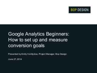 Google Analytics Beginners:
How to set up and measure
conversion goals
Presented by Emily VonSydow, Project Manager, Bop Design
June 27, 2014
 