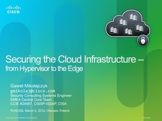 Cisco Public 1© 2011 Cisco and/or its affiliates. All rights reserved.
Securing the Cloud Infrastructure –
from Hypervisorto the Edge
Gaweł Mikołajczyk
gmikolaj@cisco.com
Security Consulting Systems Engineer
EMEA Central Core Team
CCIE #24987, CISSP-ISSAP, CISA
PLNOG8, March 5, 2012, Warsaw, Poland
 