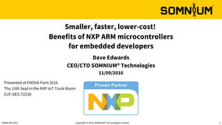Copyright © 2016 SOMNIUM® Technologies Limited 1SOMN-MS-0051
Presented at ENOVA Paris 2016
Thu 15th Sept in the NXP IoT Truck Room
EUF-DES-T2250
Smaller, faster, lower-cost!
Benefits of NXP ARM microcontrollers
for embedded developers
Dave Edwards
CEO/CTO SOMNIUM® Technologies
11/09/2016
 