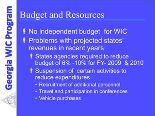 Budget and Resources
No independent budget for WIC
Problems with projected states’
revenues in recent years
States agencies required to reduce
budget of 6% -10% for FY- 2009 & 2010
Suspension of certain activities to
reduce expenditures
• Recruitment of additional personnel
• Travel and participation in conferences
• Vehicle purchases
 