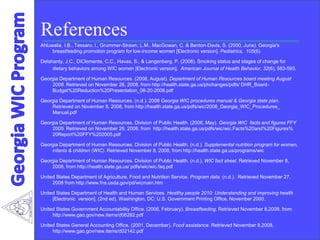 References
Ahluwalia, I.B., Tessaro, I., Grummer-Strawn, L.M., MacGowan, C. & Benton-Davis, S. (2000, June). Georgia's
breastfeeding promotion program for low-income women [Electronic version]. Pediatrics, 105(6).
Delahanty, J.C., DiClemente, C.C., Havas, S., & Langenberg, P. (2008). Smoking status and stages of change for
dietary behaviors among WIC women [Electronic version]. American Journal of Health Behavior, 32(6), 583-593.
Georgia Department of Human Resources. (2008, August). Department of Human Resources board meeting August
2008. Retrieved on November 26, 2008, from http://health.state.ga.us/phchanges/pdfs/ DHR_Board-
Budget%20Reduction%20Presentation_08-20-2008.pdf
Georgia Department of Human Resources. (n.d.). 2008 Georgia WIC procedures manual & Georgia state plan.
Retrieved on November 8, 2008, from http://health.state.ga.us/pdfs/wic/2008_Georgia_WIC_Procedures_
Manual.pdf
Georgia Department of Human Resources. Division of Public Health. (2006, May). Georgia WIC facts and figures FFY
2005. Retrieved on November 26, 2008, from http://health.state.ga.us/pdfs/wic/wic.Facts%20and%20Figures%
20Report%20FFY%202005.pdf
Georgia Department of Human Resources. Division of Public Health. (n.d.). Supplemental nutrition program for women,
infants & children (WIC). Retrieved November 8, 2008, from http://health.state.ga.us/programs/wic
Georgia Department of Human Resources. Division of Public Health. (n.d.). WIC fact sheet. Retrieved November 8,
2008, from http://health.state.ga.us/ pdfs/wic/wic.faq.pdf
United States Department of Agriculture, Food and Nutrition Service. Program data. (n.d.). Retrieved November 27,
2008 from http://www.fns.usda.gov/pd/wicmain.htm
United States Department of Health and Human Services. Healthy people 2010: Understanding and improving health
[Electronic version]. (2nd ed). Washington, DC: U.S. Government Printing Office, November 2000.
United States Government Accountability Office. (2006, February). Breastfeeding. Retrieved November 8,2008, from
http://www.gao.gov/new.items/d06282.pdf
United States General Accounting Office. (2001, December). Food assistance. Retrieved November 8,2008,
http://www.gao.gov/new.items/d02142.pdf
 