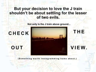 But your decision to love the J train
shouldn’t be about settling for the lesser
              of two evils.
           Not only is the J train above ground...



CHECK                                                 THE


OUT                                                  V I E W.

    (Something worth Instagramming home about.)
 