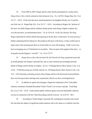 10
35. From 2005 to 2007, Hogan and his entire family participated in a reality show,
Hogan Knows Best, which centered on their domestic lives. Ex. 4 at ¶ 41; Hogan Dep. (Ex. 3) at
161:17 – 162:6. At the time the show started production, his daughter Brooke was 16 and his
son Nick was 14. Hogan Dep. (Ex. 3) at 161:17 – 162:6. According to Hogan, the “premise of
the show was Hulk Hogan and his celebrity family pretty much doing a lightly-scripted, fun,
over-the-top show, an entertainment show.” Id. at 135:6-10. In My Life Outside The Ring,
Hogan stated that he told his family that agreeing to do the show would mean “no more privacy,”
further explaining that he had given “the producers the keys to the house, so they could come in
super early in the morning and shoot us in bed while we were still sleeping. I didn’t care if my
butt was hanging out or if I had drool on my pillow. That was part of the appeal of the show – to
let people into the Hogans’s ‘real life.’” Ex. 18 at 175-77.
36. Hogan Knows Best, like his book My Life Outside the Ring, purported to provide
an inside glimpse into Hogan’s personal life, and, as such routinely put seemingly personal
details of Hogan and his family on display. See Ex. 19 (Hogan Knows Best, Season 2, Ep. 1) at
14:36 – 19:00 (discussing use of birth control); Ex. 20 (Hogan Knows Best, Season 4, Ep. 1) at
3:43 – 6:05 (showing counseling session where Hogan and his wife discussed sexual problems
they were having in their marriage and, in particular, that his sex drive outstripped hers).
37. In addition to agents and managers, Hogan has employed a New York public
relations consultant, Elizabeth Rosenthal Traub (“Traub”), for at least a decade. Traub Dep.
(Ex. 6) at 31:20 – 32:20. Traub and her public relations agency also provided public relations
services in connection with the Video Recordings and this Lawsuit. Id. at 85:22 – 86:5.
38. According to Traub, Hogan’s personal life, including his romantic and sexual
life, has been the subject of significant media attention, due to his status as a celebrity who has
 