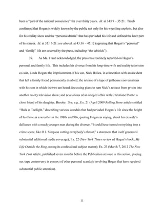 11
been a “part of the national conscience” for over thirty years. Id. at 34:19 – 35:21. Traub
confirmed that Hogan is widely known by the public not only for his wrestling exploits, but also
for his reality show and the “personal drama” that has pervaded his life and defined the later part
of his career. Id. at 35:16-21; see also id. at 43:16 – 45:12 (agreeing that Hogan’s “personal”
and “family” life are covered by the press, including “the tabloids”).
39. As Ms. Traub acknowledged, the press has routinely reported on Hogan’s
personal and family life. This includes his divorce from his long-time wife and reality television
co-star, Linda Hogan; the imprisonment of his son, Nick Bollea, in connection with an accident
that left a family friend permanently disabled; the release of a tape of jailhouse conversations
with his son in which the two are heard discussing plans to turn Nick’s release from prison into
another reality television show; and revelations of an alleged affair with Christiane Plante, a
close friend of his daughter, Brooke. See, e.g., Ex. 21 (April 2009 Rolling Stone article entitled
“Hulk at Twilight,” describing various scandals that had pervaded Hogan’s life since the height
of his fame as a wrestler in the 1980s and 90s, quoting Hogan as saying, about his ex-wife’s
dalliance with a much younger man during the divorce, “I could have turned everything into a
crime scene, like O.J. Simpson cutting everybody’s throat,” a statement that itself generated
substantial additional media coverage); Ex. 22 (New York Times review of Hogan’s book, My
Life Outside the Ring, noting its confessional subject matter); Ex. 23 (March 7, 2012 The New
York Post article, published seven months before the Publication at issue in this action, placing
sex-tape controversy in context of other personal scandals involving Hogan that have received
substantial public attention).
 