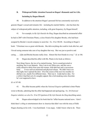 12
B. Widespread Public Attention Focused on Hogan’s Romantic and Sex Life,
Including by Hogan Himself.
40. In addition to the attention Hogan’s personal life has consistently received in
general, Hogan’s sexual and romantic life – including his marital fidelity – also has been the
subject of widespread public attention, including, with great frequency, by Hogan himself.
41. For example, in My Life Outside the Ring, Hogan described an extramarital affair
he had in 2007 with Christiane Plante, a close friend of his daughter Brooke, who had been
assigned by Brooke’s record company to assist her. Ex. 18 at 186-88. According to Hogan’s
book: “Christiane was so great with Brooke. She did everything she could to look after her, and
I loved seeing someone take care of my daughter that way. She was just so positive and
caring. . . . [s]he and Brooke became really close. Almost like best friends in a way.” Id. at 186.
42. Hogan described his affair with Ms. Plante in his book as follows:
Next thing I know, the two of us started kissing. Not to sound perverted or
anything, but it was fantastic. Here I am in my fifties now, and this was a
really attractive thirty-four-year-old woman, with dark hair and a curvaceous
body. . . . It was such an emotional and physical release. We didn’t have sex
that night, but it opened the door. Over the course of the next two months we
did have sex, maybe five different times. That was it. Linda had no idea. For
a while it had that sort of a naughty appeal, like a kid sneaking some chocolate
he’s not supposed to have.
Id. at 187-88.
43. The affair became public when the National Enquirer published a letter Plante
wrote to Brooke, admitting that the affair had happened and apologizing. Ex. 24 (National
Enquirer article); see also Ex. 18 at 253 (portion of My Life Outside the Ring describing same).
44. Hogan acknowledged in his book that his “affair became national news. I don’t
think there’s a blog or entertainment show in America that didn’t run with the story of Hulk
Hogan cheating on his wife. I was humiliated. I was angry. I didn’t know what to do. There
 