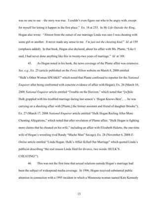 13
was no one to sue – the story was true. I couldn’t even figure out who to be angry with, except
for myself for letting it happen in the first place.” Ex. 18 at 253. In My Life Outside the Ring,
Hogan also wrote: “Almost from the outset of our marriage Linda was sure I was cheating with
some girl or another. It never made any sense to me. I’m just not the cheating kind.” Id. at 159
(emphasis added). In that book, Hogan also declared, about his affair with Ms. Plante, “Like I
said, I had never done anything like this in twenty-two years of marriage.” Id. at 188.
45. As Hogan noted in his book, the news coverage of the Plante affair was extensive.
See, e.g., Ex. 25 (article published on the Perez Hilton website on March 8, 2008 entitled
“Hulk’s Other Woman SPEAKS!” which noted that Plante confessed to reporter for the National
Enquirer after being confronted with concrete evidence of affair with Hogan); Ex. 26 (March 10,
2008 National Enquirer article entitled “Trouble on the Horizon,” which noted that “[w]hile
Hulk grappled with his troubled marriage during last season’s ‘Hogan Knows Best’, … he was
carrying on a shocking affair with [Plante,] the former assistant and friend of daughter Brooke”);
Ex. 27 (March 17, 2008 National Enquirer article entitled “Hulk Hogan Reeling After More
Cheating Allegations,” which noted that after revelation of Plante affair, “Hulk Hogan is fighting
more claims that he cheated on his wife,” including an affair with Elizabeth Hulette, the one-time
wife of Hogan’s wrestling rival Randy “Macho Man” Savage); Ex. 28 (November 6, 2008 E-
Online article entitled “Linda Hogan: Hulk’s Affair Killed Our Marriage” which quoted Linda’s
publicist describing “the real reason Linda filed for divorce, two words: HULK’S
CHEATING!”).
46. This was not the first time that sexual relations outside Hogan’s marriage had
been the subject of widespread media coverage. In 1996, Hogan received substantial public
attention in connection with a 1995 incident in which a Minnesota woman named Kate Kennedy
 