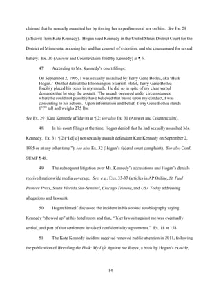 14
claimed that he sexually assaulted her by forcing her to perform oral sex on him. See Ex. 29
(affidavit from Kate Kennedy). Hogan sued Kennedy in the United States District Court for the
District of Minnesota, accusing her and her counsel of extortion, and she countersued for sexual
battery. Ex. 30 (Answer and Counterclaim filed by Kennedy) at ¶ 6.
47. According to Ms. Kennedy’s court filings:
On September 2, 1995, I was sexually assaulted by Terry Gene Bollea, aka ‘Hulk
Hogan.’ On that date at the Bloomington Marriott Hotel, Terry Gene Bollea
forcibly placed his penis in my mouth. He did so in spite of my clear verbal
demands that he stop the assault. The assault occurred under circumstances
where he could not possibly have believed that based upon my conduct, I was
consenting to his actions. Upon information and belief, Terry Gene Bollea stands
6’7” tall and weighs 275 lbs.
See Ex. 29 (Kate Kennedy affidavit) at ¶ 2; see also Ex. 30 (Answer and Counterclaim).
48. In his court filings at the time, Hogan denied that he had sexually assaulted Ms.
Kennedy. Ex. 31 ¶ 2 (“I d[id] not sexually assault defendant Kate Kennedy on September 2,
1995 or at any other time.”); see also Ex. 32 (Hogan’s federal court complaint). See also Conf.
SUMF ¶ 48.
49. The subsequent litigation over Ms. Kennedy’s accusations and Hogan’s denials
received nationwide media coverage. See, e.g., Exs. 33-37 (articles in AP Online, St. Paul
Pioneer Press, South Florida Sun-Sentinel, Chicago Tribune, and USA Today addressing
allegations and lawsuit).
50. Hogan himself discussed the incident in his second autobiography saying
Kennedy “showed up” at his hotel room and that, “[h]er lawsuit against me was eventually
settled, and part of that settlement involved confidentiality agreements.” Ex. 18 at 158.
51. The Kate Kennedy incident received renewed public attention in 2011, following
the publication of Wrestling the Hulk: My Life Against the Ropes, a book by Hogan’s ex-wife,
 