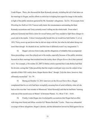 15
Linda Hogan. There, she discussed the Kate Kennedy episode, including the toll it had taken on
her marriage to Hogan, and his efforts to enlist her in helping him repair his image in the media
in light of the public attention garnered by Ms. Kennedy’s allegations. See Ex. 38 (excerpts from
Wrestling the Hulk) at 110 (“I never really knew the circumstances surrounding the Kate
Kennedy accusations and Terry certainly wasn’t telling me the whole truth. From what I
gathered, Kennedy had filed a claim for sexual battery and Terry needed to fight these charges in
court and in the media. Unless I stood proudly beside him, he would lose both battles.”); id. at
105 (“Terry swore up and down that he did not sleep with her, but what he did admit doing was
more than enough: he cheated on me, and this time it definitely wasn’t my imagination.”).
52. Hogan’s divorce from Linda, and the allegations of infidelity that accompanied
those proceedings, were thus played out in the media, especially because of the public attention
focused on their marriage that resulted from the reality show (Hogan Knows Best) that centered
on it. For example, a November 25, 2007 E-Online article reported that Linda Bollea had filed
for divorce, noting that “[t]he possibility that the couple would part ways was the subject of an
episode of their VH1 reality show, Hogan Knows Best,” though, “[o]n the show, however, they
ultimately reconciled.” Ex. 39.
53. During an October 12, 2011 interview on the Howard Stern Show, Hogan
complained that his ex-wife had been wrongfully accusing him of serial infidelity when all she
had on him was that “one mistake in Minnesota” (Kate Kennedy) and that he had been “running
with one of the record execs in Miami” (Christiane Plante). Ex. 40 at 17:42 – 18:01.
54. Finally, Linda Hogan also leveled public accusations that Hogan had an affair
with long-time friend and fellow wrestler Ed “Brutus Beefcake” Leslie. There was substantial
coverage of those allegations, Hogan’s denials, and the defamation lawsuit he filed against her as
 