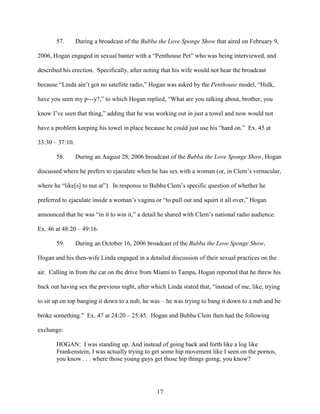 17
57. During a broadcast of the Bubba the Love Sponge Show that aired on February 9,
2006, Hogan engaged in sexual banter with a “Penthouse Pet” who was being interviewed, and
described his erection. Specifically, after noting that his wife would not hear the broadcast
because “Linda ain’t got no satellite radio,” Hogan was asked by the Penthouse model, “Hulk,
have you seen my p---y?,” to which Hogan replied, “What are you talking about, brother, you
know I’ve seen that thing,” adding that he was working out in just a towel and now would not
have a problem keeping his towel in place because he could just use his “hard on.” Ex. 45 at
33:30 – 37:10.
58. During an August 28, 2006 broadcast of the Bubba the Love Sponge Show, Hogan
discussed where he prefers to ejaculate when he has sex with a woman (or, in Clem’s vernacular,
where he “like[s] to nut at”). In response to Bubba Clem’s specific question of whether he
preferred to ejaculate inside a woman’s vagina or “to pull out and squirt it all over,” Hogan
announced that he was “in it to win it,” a detail he shared with Clem’s national radio audience.
Ex. 46 at 48:20 – 49:16.
59. During an October 16, 2006 broadcast of the Bubba the Love Sponge Show,
Hogan and his then-wife Linda engaged in a detailed discussion of their sexual practices on the
air. Calling in from the car on the drive from Miami to Tampa, Hogan reported that he threw his
back out having sex the previous night, after which Linda stated that, “instead of me, like, trying
to sit up on top banging it down to a nub, he was – he was trying to bang it down to a nub and he
broke something.” Ex. 47 at 24:20 – 25:45. Hogan and Bubba Clem then had the following
exchange:
HOGAN: I was standing up. And instead of going back and forth like a log like
Frankenstein, I was actually trying to get some hip movement like I seen on the pornos,
you know . . . where those young guys get those hip things going, you know?
 