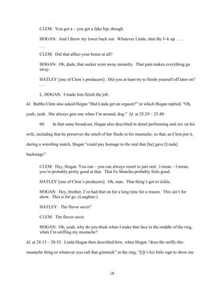 18
CLEM: You got a – you got a fake hip, though.
HOGAN: And I threw my lower back out. Whatever Linda, shut the f--k up . . . .
. . .
CLEM: Did that affect your boner at all?
HOGAN: Oh, dude, that sucker went away instantly. That pain makes everything go
away.
HATLEY [one of Clem’s producers]: Did you at least try to finish yourself off later on?
. . .
L. HOGAN: I made him finish the job.
Id. Bubba Clem also asked Hogan “Did Linda get an orgasm?” to which Hogan replied, “Oh,
yeah, yeah. She always gets one when I’m around, dog.” Id. at 25:29 – 25:40.
60. In that same broadcast, Hogan also described in detail performing oral sex on his
wife, including that he preserves the smell of her fluids in his mustache, so that, as Clem put it,
during a wrestling match, Hogan “could pay homage to the oral that [he] gave [Linda]
backstage”:
CLEM: Hey, Hogan. You can – you can always resort to just oral. I mean – I mean,
you’re probably pretty good at that. That Fu Manchu probably feels good.
HATLEY [one of Clem’s producers]: Oh, man. That thing’s got to tickle.
HOGAN: Hey, brother, I’ve had that on for a long time for a reason. This ain’t for
show. This is for go. (Laughter.)
HATLEY: The flavor saver?
CLEM: The flavor saver.
HOGAN: Oh, yeah, why do you think when I make that face in the middle of the ring,
when I’m sniffing my mustache?
Id. at 28:15 – 28:55. Linda Hogan then described how, when Hogan “does the sniffy-the-
mustache thing or whatever you call that gimmick” in the ring, “[i]t’s his little sign to show me
 