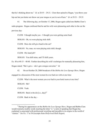 19
that he’s thinking about me.” Id. at 28:55 – 29:21. Clem then opined to Hogan, “you threw your
hip out but you better not throw out your tongue or you’re out of here.” Id. at 29:21 – 29:35.
61. The following day, on October 17, 2006, Hogan again called into Bubba Clem’s
radio program. Hogan confessed that he and his wife were pleasuring each other in the car the
previous day:
CLEM: I thought maybe you – I thought you were getting some head.
HOGAN: Oh, we were playing stick shift.
CLEM: Does she still give head in the car?
HOGAN: No, man, we were playing stick shift, though.
CLEM: Oh, hand job?
HOGAN: You shift mine, and I’ll shift yours.
Ex. 48 at 40:15 – 40:40. Further describing his wife’s technique for manually pleasuring him,
Hogan stated, “She’s got a – she’s got a torque converter.” Id.
62. On an October 20, 2006 broadcast of the Bubba the Love Sponge Show, Hogan
engaged in a discussion of the most women he ever had sex with at one time:
CLEM: What’s the most women you ever had in your hotel room at one time?
HOGAN: Me?
CLEM: Yeah.
HOGAN: Back in the diz [i.e., day]?2
CLEM: Back in the day –
2
During his appearances on the Bubba the Love Sponge Show, Hogan and Bubba Clem
would routinely modify words inserting the letter “z,” a style of speaking that Hogan has
explained is associated with professional wrestling and traceable to its origins in the world of
“carnies.” See Ex. 17 at 36 (excerpts from Hollywood Hulk Hogan).
 
