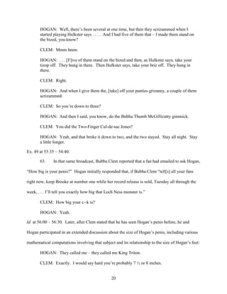 20
HOGAN: Well, there’s been several at one time, but then they scrizammed when I
started playing Hulkster says . . . . And I had five of them that – I made them stand on
the bized, you know?
CLEM: Mmm hmm.
HOGAN: . . . [F]ive of them stand on the bized and then, as Hulkster says, take your
tizop off. They hung in there. Then Hulkster says, take your briz off. They hung in
there.
CLEM: Right.
HOGAN: And when I give them the, [take] off your panties grizanny, a couple of them
scrizammed.
CLEM: So you’re down to three?
HOGAN: And then I said, you know, do the Bubba Thumb McGillicutty gimmick.
CLEM: You did the Two-Finger Cul-de-sac Jones?
HOGAN: Yeah, and that broke it down to two, and the two stayed. Stay all night. Stay
a little longer.
Ex. 49 at 53:35 – 54:40.
63. In that same broadcast, Bubba Clem reported that a fan had emailed to ask Hogan,
“How big is your penis?” Hogan initially responded that, if Bubba Clem “tell[s] all your fans
right now, keep Brooke at number one while her record release is sold, Tuesday all through the
week, . . . I’ll tell you exactly how big that Loch Ness monster is.”
CLEM: How big your c--k is?
HOGAN: Yeah.
Id. at 56:00 – 56:30. Later, after Clem stated that he has seen Hogan’s penis before, he and
Hogan participated in an extended discussion about the size of Hogan’s penis, including various
mathematical computations involving that subject and its relationship to the size of Hogan’s feet:
HOGAN: They called me – they called me King Triton.
CLEM: Exactly. I would say hard you’re probably 7 ½ or 8 inches.
 