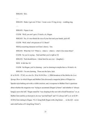 21
HOGAN: Sh-t.
. . .
HOGAN: Dude, I got size 15 feet. I wear a size 15 ring on my – wedding ring.
. . .
HOGAN: Figure it out.
CLEM: Well, you ain’t got a 15-inch c--k, Hogan.
HOGAN: No, it’s two-thirds the size of your feet and your hands, jack-off.
CLEM: Well, what’s 66 percent of 15, Brent?
NED [a recurring character on Clem’s show]: Ten.
HOGAN: What the f--k? What is – what is – what is – what’s five times three?
CLEM: So you’re saying – Ned said that you’re right at 10.
HOGAN: Ned should know. I done bent his ass over – (laughter) –
NED: It felt like 10.
CLEM: So Hogan, you’re claiming – you’re claiming to maybe have a 10-inch c--k.
HOGAN: I’m not claiming. Those are the facts, Jack.
Id. at 56:50 – 57:45; see also Ex. 50 at 34:30 (Nov. 1, 2006 broadcast of the Bubba the Love
Sponge Show in which Hogan and Bubba Clem discussed a magazine photo of Hogan in a
Speedo-style bathing suit with a visible erection, and, in response to Bubba Clem’s questions
about whether the magazine was “trying to accentuate [Hogan’s] boner” and whether it “always
hang[s] out to the left,” Hogan stated he “was sleeping in the sun with a hizalf hizard-on,” or, as
Bubba Clem and his co-host put it, he was “just half hard” and “it’s always left”); id. at 42:49 –
43:08 (Clem stating to Hogan, “It’s f--king Hulk Hogan with a big boner . . . to the left – seven
and a half inches of f--king King Triton”).
 