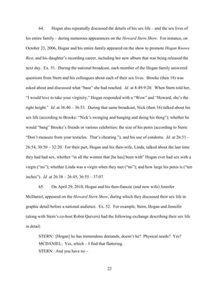 22
64. Hogan also repeatedly discussed the details of his sex life – and the sex lives of
his entire family – during numerous appearances on the Howard Stern Show. For instance, on
October 23, 2006, Hogan and his entire family appeared on the show to promote Hogan Knows
Best, and his daughter’s recording career, including her new album that was being released the
next day. Ex. 51. During the national broadcast, each member of the Hogan family answered
questions from Stern and his colleagues about each of their sex lives. Brooke (then 18) was
asked about and discussed what “base” she had reached. Id. at 8:49-9:20. When Stern told her,
“I would love to take your virginity,” Hogan responded with a “Wow” and “Howard, she’s the
right height.” Id. at 36:40 – 36:53. During that same broadcast, Nick (then 16) talked about his
sex life (according to Brooke: “Nick’s swinging and banging and doing his thing”); whether he
would “bang” Brooke’s friends or various celebrities; the size of his penis (according to Stern:
“Don’t measure from your testicles. That’s cheating.”); and his use of condoms. Id. at 26:31 –
26:54, 30:50 – 32:20. For their part, Hogan and his then-wife, Linda, talked about the last time
they had had sex, whether “in all the women that [he has] been with” Hogan ever had sex with a
virgin (“no”); whether Linda was a virgin when they met (“no”); and how large his penis is (“ten
inches”). Id. at 26:38 – 26:45, 36:55 – 37:07.
65. On April 29, 2010, Hogan and his then-fiancée (and now wife) Jennifer
McDaniel, appeared on the Howard Stern Show, during which they discussed their sex life in
graphic detail before a national audience. Ex. 52. For example, Stern, Hogan and Jennifer
(along with Stern’s co-host Robin Quivers) had the following exchange describing their sex life
in detail:
STERN: [Hogan] he has tremendous demands, doesn’t he? Physical needs? Yes?
MCDANIEL: Yes, which – I find that flattering.
STERN: And you have no –
 