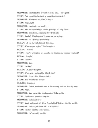 23
MCDANIEL: I’m happy that he wants it all the time. That’s good.
STERN: And you willingly give it to him at least once a day?
MCDANIEL: Sometimes not, if we’re busy –
STERN: Right, right.
MCDANIEL: – or tired – but usually.
STERN: And the lovemaking is violent, you say? It’s very fierce?
MCDANIEL: Sometimes, especially if we drink saki.
STERN: Really? What happens? I mean, are you saying –
MCDANIEL: He’s putting – (inaudible) –
HOGAN: Uh-oh, oh, yeah, I’m out. I’m done.
STERN: What are you saying? You’re saying –
HOGAN: I’m done.
STERN: – you’re saying that he – does he put it in you and ram you very hard?
HOGAN: (Laughs.)
STERN: Does he?
MCDANIEL: Yes.
STERN: He does?
HOGAN: Oh, easy! (Laughter.)
STERN: When you – and you like it hard, right?
MCDANIEL: I don’t think I have a choice.
STERN: You don’t have a choice?
QUIVERS: (Laughs.)
MCDANIEL: I mean, sometimes like, in the morning, he’ll be, like, hey baby.
STERN: Right.
MCDANIEL: You know, like, good morning. Wake up. But –
STERN: But he takes you very, very fast.
MCDANIEL: But usually it’s –
STERN: Yeah, and rams it in? Wow. From behind? I picture him like a wild –
MCDANIEL: How do you know this? Is he psychic?
STERN: I picture him like a wild animal.
MCDANIEL: He’s sexually psychic.
 