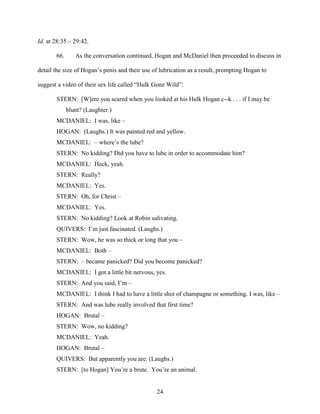 24
Id. at 28:35 – 29:42.
66. As the conversation continued, Hogan and McDaniel then proceeded to discuss in
detail the size of Hogan’s penis and their use of lubrication as a result, prompting Hogan to
suggest a video of their sex life called “Hulk Gone Wild”:
STERN: [W]ere you scared when you looked at his Hulk Hogan c--k . . . if I may be
blunt? (Laughter.)
MCDANIEL: I was, like –
HOGAN: (Laughs.) It was painted red and yellow.
MCDANIEL: – where’s the lube?
STERN: No kidding? Did you have to lube in order to accommodate him?
MCDANIEL: Heck, yeah.
STERN: Really?
MCDANIEL: Yes.
STERN: Oh, for Christ –
MCDANIEL: Yes.
STERN: No kidding? Look at Robin salivating.
QUIVERS: I’m just fascinated. (Laughs.)
STERN: Wow, he was so thick or long that you –
MCDANIEL: Both –
STERN: – became panicked? Did you become panicked?
MCDANIEL: I got a little bit nervous, yes.
STERN: And you said, I’m –
MCDANIEL: I think I had to have a little shot of champagne or something. I was, like –
STERN: And was lube really involved that first time?
HOGAN: Brutal –
STERN: Wow, no kidding?
MCDANIEL: Yeah.
HOGAN: Brutal –
QUIVERS: But apparently you are. (Laughs.)
STERN: [to Hogan] You’re a brute. You’re an animal.
 