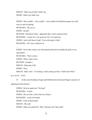 25
HOGAN: Hulk it up, brother. Hulk it up.
STERN: Hulk it up. Hulk it up.
. . .
STERN: Why couldn’t – why couldn’t – why couldn’t the Hulkster prepare you with
oral sex and everything?
MCDANIEL: Oh, no, he –
STERN: He did?
QUIVERS: Still doesn’t help – apparently that’s what’s going on here.
MCDANIEL: I mean, he’s very gracious. He’s very gracious.
STERN: And it still doesn’t help? Even with nature’s lube?
MCDANIEL: He’s not a selfish lover.
. . .
STERN: So in other words, even with natural lubrication to handle his girth, it was
impossible? . . .
MCDANIEL: That’s correct.
STERN: Whoa, what a story.
QUIVERS: (Laughs.)
HOGAN: Hulk gone wild.
STERN: Wow.
HOGAN: Hulk, I feel – I’m feeling a video coming out here: “Hulk Gone Wild.”
Id. at 33:25 – 34:42.
67. In that same broadcast, Hogan and McDaniel also discussed Hogan’s practice of
spanking his then-fiancée:
STERN: Does he spank you? He does?
MCDANIEL: It hurts.
STERN: Oh, my God. Look at the size of these –
MCDANIEL: Look at his hands.
STERN: Look at those hands.
HOGAN: Oh, man!
STERN: Often you spank her? Why? Because she’s bad, right?
 