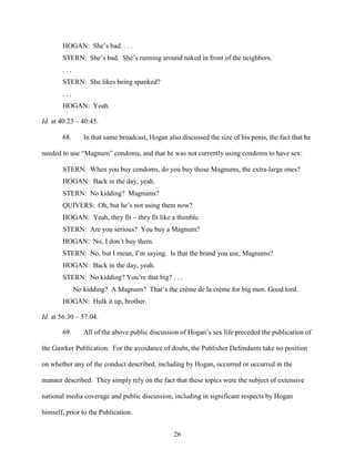 26
HOGAN: She’s bad. . . .
STERN: She’s bad. She’s running around naked in front of the neighbors.
. . .
STERN: She likes being spanked?
. . .
HOGAN: Yeah.
Id. at 40:23 – 40:45.
68. In that same broadcast, Hogan also discussed the size of his penis, the fact that he
needed to use “Magnum” condoms, and that he was not currently using condoms to have sex:
STERN: When you buy condoms, do you buy those Magnums, the extra-large ones?
HOGAN: Back in the day, yeah.
STERN: No kidding? Magnums?
QUIVERS: Oh, but he’s not using them now?
HOGAN: Yeah, they fit – they fit like a thimble.
STERN: Are you serious? You buy a Magnum?
HOGAN: No, I don’t buy them.
STERN: No, but I mean, I’m saying. Is that the brand you use, Magnums?
HOGAN: Back in the day, yeah.
STERN: No kidding? You’re that big? . . .
No kidding? A Magnum? That’s the crème de la crème for big men. Good lord.
HOGAN: Hulk it up, brother.
Id. at 56:30 – 57:04.
69. All of the above public discussion of Hogan’s sex life preceded the publication of
the Gawker Publication. For the avoidance of doubt, the Publisher Defendants take no position
on whether any of the conduct described, including by Hogan, occurred or occurred in the
manner described. They simply rely on the fact that these topics were the subject of extensive
national media coverage and public discussion, including in significant respects by Hogan
himself, prior to the Publication.
 