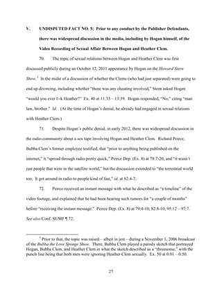 27
V. UNDISPUTED FACT NO. 5: Prior to any conduct by the Publisher Defendants,
there was widespread discussion in the media, including by Hogan himself, of the
Video Recording of Sexual Affair Between Hogan and Heather Clem.
70. The topic of sexual relations between Hogan and Heather Clem was first
discussed publicly during an October 12, 2011 appearance by Hogan on the Howard Stern
Show.3
In the midst of a discussion of whether the Clems (who had just separated) were going to
end up divorcing, including whether “there was any cheating involved,” Stern asked Hogan
“would you ever f--k Heather?” Ex. 40 at 11:33 – 13:39. Hogan responded, “No,” citing “man
law, brother.” Id. (At the time of Hogan’s denial, he already had engaged in sexual relations
with Heather Clem.)
71. Despite Hogan’s public denial, in early 2012, there was widespread discussion in
the radio community about a sex tape involving Hogan and Heather Clem. Richard Peirce,
Bubba Clem’s former employee testified, that “prior to anything being published on the
internet,” it “spread through radio pretty quick,” Peirce Dep. (Ex. 8) at 78:7-20, and “it wasn’t
just people that were in the satellite world,” but the discussion extended to “the terrestrial world
too. It got around in radio to people kind of fast,” id. at 82:4-7.
72. Peirce received an instant message with what he described as “a timeline” of the
video footage, and explained that he had been hearing such rumors for “a couple of months”
before “receiving the instant message.” Peirce Dep. (Ex. 8) at 79:4-10, 82:8-10, 95:12 – 97:7.
See also Conf. SUMF ¶ 72.
3
Prior to that, the topic was raised – albeit in jest – during a November 1, 2006 broadcast
of the Bubba the Love Sponge Show. There, Bubba Clem played a parody sketch that portrayed
Hogan, Bubba Clem, and Heather Clem in what the sketch described as a “threesome,” with the
punch line being that both men were ignoring Heather Clem sexually. Ex. 50 at 0:01 – 0:50.
 