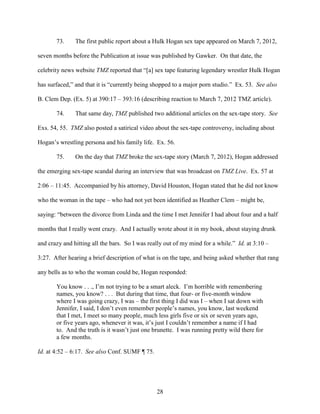 28
73. The first public report about a Hulk Hogan sex tape appeared on March 7, 2012,
seven months before the Publication at issue was published by Gawker. On that date, the
celebrity news website TMZ reported that “[a] sex tape featuring legendary wrestler Hulk Hogan
has surfaced,” and that it is “currently being shopped to a major porn studio.” Ex. 53. See also
B. Clem Dep. (Ex. 5) at 390:17 – 393:16 (describing reaction to March 7, 2012 TMZ article).
74. That same day, TMZ published two additional articles on the sex-tape story. See
Exs. 54, 55. TMZ also posted a satirical video about the sex-tape controversy, including about
Hogan’s wrestling persona and his family life. Ex. 56.
75. On the day that TMZ broke the sex-tape story (March 7, 2012), Hogan addressed
the emerging sex-tape scandal during an interview that was broadcast on TMZ Live. Ex. 57 at
2:06 – 11:45. Accompanied by his attorney, David Houston, Hogan stated that he did not know
who the woman in the tape – who had not yet been identified as Heather Clem – might be,
saying: “between the divorce from Linda and the time I met Jennifer I had about four and a half
months that I really went crazy. And I actually wrote about it in my book, about staying drunk
and crazy and hitting all the bars. So I was really out of my mind for a while.” Id. at 3:10 –
3:27. After hearing a brief description of what is on the tape, and being asked whether that rang
any bells as to who the woman could be, Hogan responded:
You know . . ., I’m not trying to be a smart aleck. I’m horrible with remembering
names, you know? . . . But during that time, that four- or five-month window
where I was going crazy, I was – the first thing I did was I – when I sat down with
Jennifer, I said, I don’t even remember people’s names, you know, last weekend
that I met, I meet so many people, much less girls five or six or seven years ago,
or five years ago, whenever it was, it’s just I couldn’t remember a name if I had
to. And the truth is it wasn’t just one brunette. I was running pretty wild there for
a few months.
Id. at 4:52 – 6:17. See also Conf. SUMF ¶ 75.
 