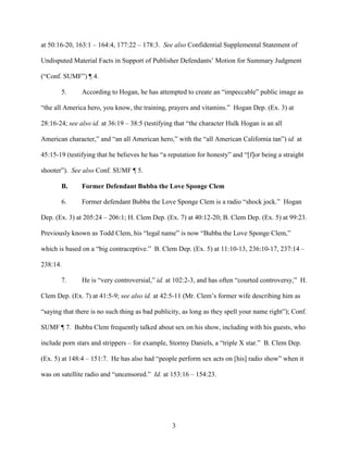 3
at 50:16-20, 163:1 – 164:4, 177:22 – 178:3. See also Confidential Supplemental Statement of
Undisputed Material Facts in Support of Publisher Defendants’ Motion for Summary Judgment
(“Conf. SUMF”) ¶ 4.
5. According to Hogan, he has attempted to create an “impeccable” public image as
“the all America hero, you know, the training, prayers and vitamins.” Hogan Dep. (Ex. 3) at
28:16-24; see also id. at 36:19 – 38:5 (testifying that “the character Hulk Hogan is an all
American character,” and “an all American hero,” with the “all American California tan”) id. at
45:15-19 (testifying that he believes he has “a reputation for honesty” and “[f]or being a straight
shooter”). See also Conf. SUMF ¶ 5.
B. Former Defendant Bubba the Love Sponge Clem
6. Former defendant Bubba the Love Sponge Clem is a radio “shock jock.” Hogan
Dep. (Ex. 3) at 205:24 – 206:1; H. Clem Dep. (Ex. 7) at 40:12-20; B. Clem Dep. (Ex. 5) at 99:23.
Previously known as Todd Clem, his “legal name” is now “Bubba the Love Sponge Clem,”
which is based on a “big contraceptive.” B. Clem Dep. (Ex. 5) at 11:10-13, 236:10-17, 237:14 –
238:14.
7. He is “very controversial,” id. at 102:2-3, and has often “courted controversy,” H.
Clem Dep. (Ex. 7) at 41:5-9; see also id. at 42:5-11 (Mr. Clem’s former wife describing him as
“saying that there is no such thing as bad publicity, as long as they spell your name right”); Conf.
SUMF ¶ 7. Bubba Clem frequently talked about sex on his show, including with his guests, who
include porn stars and strippers – for example, Stormy Daniels, a “triple X star.” B. Clem Dep.
(Ex. 5) at 148:4 – 151:7. He has also had “people perform sex acts on [his] radio show” when it
was on satellite radio and “uncensored.” Id. at 153:16 – 154:23.
 