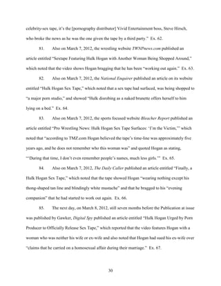 30
celebrity-sex tape, it’s the [pornography distributor] Vivid Entertainment boss, Steve Hirsch,
who broke the news as he was the one given the tape by a third party.” Ex. 62.
81. Also on March 7, 2012, the wrestling website TWNPnews.com published an
article entitled “Sextape Featuring Hulk Hogan with Another Woman Being Shopped Around,”
which noted that the video shows Hogan bragging that he has been “working out again.” Ex. 63.
82. Also on March 7, 2012, the National Enquirer published an article on its website
entitled “Hulk Hogan Sex Tape,” which noted that a sex tape had surfaced, was being shopped to
“a major porn studio,” and showed “Hulk disrobing as a naked brunette offers herself to him
lying on a bed.” Ex. 64.
83. Also on March 7, 2012, the sports focused website Bleacher Report published an
article entitled “Pro Wrestling News: Hulk Hogan Sex Tape Surfaces: ‘I’m the Victim,’” which
noted that “according to TMZ.com Hogan believed the tape’s time-line was approximately five
years ago, and he does not remember who this woman was” and quoted Hogan as stating,
“‘During that time, I don’t even remember people’s names, much less girls.’” Ex. 65.
84. Also on March 7, 2012, The Daily Caller published an article entitled “Finally, a
Hulk Hogan Sex Tape,” which noted that the tape showed Hogan “wearing nothing except his
thong-shaped tan line and blindingly white mustache” and that he bragged to his “evening
companion” that he had started to work out again. Ex. 66.
85. The next day, on March 8, 2012, still seven months before the Publication at issue
was published by Gawker, Digital Spy published an article entitled “Hulk Hogan Urged by Porn
Producer to Officially Release Sex Tape,” which reported that the video features Hogan with a
woman who was neither his wife or ex-wife and also noted that Hogan had sued his ex-wife over
“claims that he carried on a homosexual affair during their marriage.” Ex. 67.
 