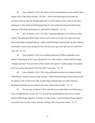 31
86. Also on March 8, 2012, The Hollywood Gossip published an article entitled “Hulk
Hogan on Sex Tape Partner Identity: Got Me!,” which noted that Hogan did not deny the
existence of the sex tape but “pleaded ignorance” as to the identity of the woman in the video,
pointing to a “four-month alcohol/banging binge he went on between the period of divorcing
long-time wife Linda and meeting new wife Jennifer McDaniel.” Ex. 68.
87. Also on March 8, 2012, The Daily Telegraph published on its website an article
entitled “Wrestling great Hulk Hogan cannot recall women in sex tape as he slept with many
after Linda Hogan marriage break-up,” which noted that Hogan explained that “he hasn’t had sex
with another woman since meeting his new wife five years ago so the tape must be at least five
years old.” Ex. 69.
88. Also on March 8, 2012, the wrestling publication PWMania published a post
entitled “Hulk Hogan & His Lawyer Respond To Sex Tape (Audio),” which noted that Hogan
“strongly questions” the motivations of the woman in the tape for “secretly taping” the incident
and “now coming forward out of the blue after 5 years later.” Ex. 70.
89. Also on March 8, 2012, USA Today published an article on its website entitled
“Hulk Hogan’s attorney issues sex tape warning,” which noted that Hogan and his attorney know
the identity of the woman in the video and that Hogan believed tape was made “when his
drinking and partying got out of hand in the wake of his divorce in 2007.” Ex. 71.
90. The next day, on March 9, 2012, and still seven months before the Publication at
issue was published by Gawker, The New Zealand Herald published an article on its website
entitled “Hulk Hogan ‘appalled’ at mystery sex tape release,” which noted that Hogan admitted
to a period where he went “crazy” and was “running wild” with several women. Ex. 72.
 