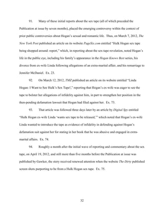32
91. Many of these initial reports about the sex tape (all of which preceded the
Publication at issue by seven months), placed the emerging controversy within the context of
prior public controversies about Hogan’s sexual and romantic life. Thus, on March 7, 2012, The
New York Post published an article on its website PageSix.com entitled “Hulk Hogan sex tape
being shopped around: report,” which, in reporting about the sex-tape revelation, noted Hogan’s
life in the public eye, including his family’s appearance in the Hogan Knows Best series, his
divorce from ex-wife Linda following allegations of an extra-marital affair, and his remarriage to
Jennifer McDaniel. Ex. 23.
92. On March 12, 2012, TMZ published an article on its website entitled “Linda
Hogan: I Want to See Hulk’s Sex Tape!,” reporting that Hogan’s ex-wife was eager to see the
tape to bolster her allegations of infidelity against him, in part to strengthen her position in the
then-pending defamation lawsuit that Hogan had filed against her. Ex. 73.
93. That article was followed three days later by an article by Digital Spy entitled
“Hulk Hogan ex-wife Linda ‘wants sex tape to be released,’” which noted that Hogan’s ex-wife
Linda wanted to introduce the tape as evidence of infidelity in defending against Hogan’s
defamation suit against her for stating in her book that he was abusive and engaged in extra-
marital affairs. Ex. 74.
94. Roughly a month after the initial wave of reporting and commentary about the sex
tape, on April 19, 2012, and still more than five months before the Publication at issue was
published by Gawker, the story received renewed attention when the website The Dirty published
screen shots purporting to be from a Hulk Hogan sex tape. Ex. 75.
 