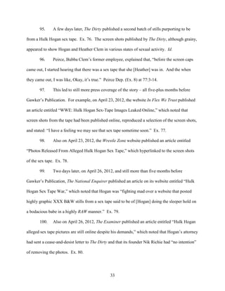 33
95. A few days later, The Dirty published a second batch of stills purporting to be
from a Hulk Hogan sex tape. Ex. 76. The screen shots published by The Dirty, although grainy,
appeared to show Hogan and Heather Clem in various states of sexual activity. Id.
96. Peirce, Bubba Clem’s former employee, explained that, “before the screen caps
came out, I started hearing that there was a sex tape that she [Heather] was in. And the when
they came out, I was like, Okay, it’s true.” Peirce Dep. (Ex. 8) at 77:3-14.
97. This led to still more press coverage of the story – all five-plus months before
Gawker’s Publication. For example, on April 23, 2012, the website In Flex We Trust published
an article entitled “WWE: Hulk Hogan Sex-Tape Images Leaked Online,” which noted that
screen shots from the tape had been published online, reproduced a selection of the screen shots,
and stated: “I have a feeling we may see that sex tape sometime soon.” Ex. 77.
98. Also on April 23, 2012, the Wrestle Zone website published an article entitled
“Photos Released From Alleged Hulk Hogan Sex Tape,” which hyperlinked to the screen shots
of the sex tape. Ex. 78.
99. Two days later, on April 26, 2012, and still more than five months before
Gawker’s Publication, The National Enquirer published an article on its website entitled “Hulk
Hogan Sex Tape War,” which noted that Hogan was “fighting mad over a website that posted
highly graphic XXX B&W stills from a sex tape said to be of [Hogan] doing the sleeper hold on
a bodacious babe in a highly RAW manner.” Ex. 79.
100. Also on April 26, 2012, The Examiner published an article entitled “Hulk Hogan
alleged sex tape pictures are still online despite his demands,” which noted that Hogan’s attorney
had sent a cease-and-desist letter to The Dirty and that its founder Nik Richie had “no intention”
of removing the photos. Ex. 80.
 
