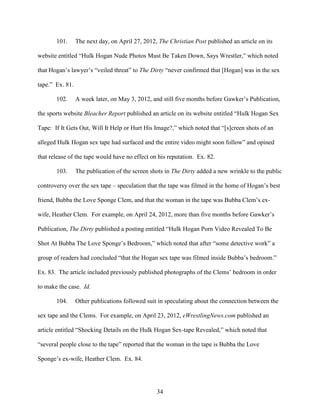 34
101. The next day, on April 27, 2012, The Christian Post published an article on its
website entitled “Hulk Hogan Nude Photos Must Be Taken Down, Says Wrestler,” which noted
that Hogan’s lawyer’s “veiled threat” to The Dirty “never confirmed that [Hogan] was in the sex
tape.” Ex. 81.
102. A week later, on May 3, 2012, and still five months before Gawker’s Publication,
the sports website Bleacher Report published an article on its website entitled “Hulk Hogan Sex
Tape: If It Gets Out, Will It Help or Hurt His Image?,” which noted that “[s]creen shots of an
alleged Hulk Hogan sex tape had surfaced and the entire video might soon follow” and opined
that release of the tape would have no effect on his reputation. Ex. 82.
103. The publication of the screen shots in The Dirty added a new wrinkle to the public
controversy over the sex tape – speculation that the tape was filmed in the home of Hogan’s best
friend, Bubba the Love Sponge Clem, and that the woman in the tape was Bubba Clem’s ex-
wife, Heather Clem. For example, on April 24, 2012, more than five months before Gawker’s
Publication, The Dirty published a posting entitled “Hulk Hogan Porn Video Revealed To Be
Shot At Bubba The Love Sponge’s Bedroom,” which noted that after “some detective work” a
group of readers had concluded “that the Hogan sex tape was filmed inside Bubba’s bedroom.”
Ex. 83. The article included previously published photographs of the Clems’ bedroom in order
to make the case. Id.
104. Other publications followed suit in speculating about the connection between the
sex tape and the Clems. For example, on April 23, 2012, eWrestlingNews.com published an
article entitled “Shocking Details on the Hulk Hogan Sex-tape Revealed,” which noted that
“several people close to the tape” reported that the woman in the tape is Bubba the Love
Sponge’s ex-wife, Heather Clem. Ex. 84.
 