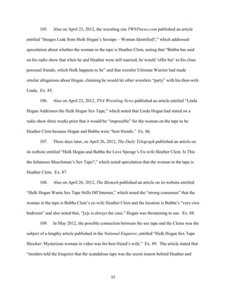 35
105. Also on April 23, 2012, the wrestling site TWNPnews.com published an article
entitled “Images Leak from Hulk Hogan’s Sextape – Woman Identified?,” which addressed
speculation about whether the woman in the tape is Heather Clem, noting that “Bubba has said
on his radio show that when he and Heather were still married, he would ‘offer her’ to his close
personal friends, which Hulk happens to be” and that wrestler Ultimate Warrior had made
similar allegations about Hogan, claiming he would let other wrestlers “party” with his then-wife
Linda. Ex. 85.
106. Also on April 23, 2012, TNA Wrestling News published an article entitled “Linda
Hogan Addresses the Hulk Hogan Sex Tape,” which noted that Linda Hogan had stated on a
radio show three weeks prior that it would be “impossible” for the woman on the tape to be
Heather Clem because Hogan and Bubba were “best friends.” Ex. 86.
107. Three days later, on April 26, 2012, The Daily Telegraph published an article on
its website entitled “Hulk Hogan and Bubba the Love Sponge’s Ex-wife Heather Clem: Is This
the Infamous Muscleman’s Sex Tape?,” which noted speculation that the woman in the tape is
Heather Clem. Ex. 87.
108. Also on April 26, 2012, The Blemish published an article on its website entitled
“Hulk Hogan Wants Sex Tape Stills Off Internet,” which noted the “strong consensus” that the
woman in the tape is Bubba Clem’s ex-wife Heather Clem and the location is Bubba’s “very own
bedroom” and also noted that, “[a]s is always the case,” Hogan was threatening to sue. Ex. 88.
109. In May 2012, the possible connection between the sex tape and the Clems was the
subject of a lengthy article published in the National Enquirer, entitled “Hulk Hogan Sex Tape
Shocker: Mysterious woman in video was his best friend’s wife.” Ex. 89. The article stated that
“insiders told the Enquirer that the scandalous tape was the secret reason behind Heather and
 