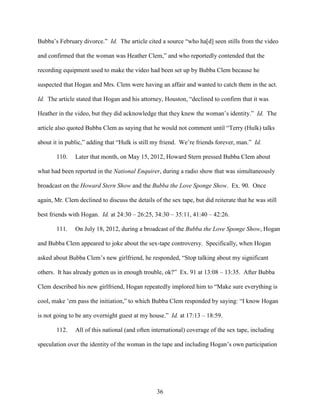 36
Bubba’s February divorce.” Id. The article cited a source “who ha[d] seen stills from the video
and confirmed that the woman was Heather Clem,” and who reportedly contended that the
recording equipment used to make the video had been set up by Bubba Clem because he
suspected that Hogan and Mrs. Clem were having an affair and wanted to catch them in the act.
Id. The article stated that Hogan and his attorney, Houston, “declined to confirm that it was
Heather in the video, but they did acknowledge that they knew the woman’s identity.” Id. The
article also quoted Bubba Clem as saying that he would not comment until “Terry (Hulk) talks
about it in public,” adding that “Hulk is still my friend. We’re friends forever, man.” Id.
110. Later that month, on May 15, 2012, Howard Stern pressed Bubba Clem about
what had been reported in the National Enquirer, during a radio show that was simultaneously
broadcast on the Howard Stern Show and the Bubba the Love Sponge Show. Ex. 90. Once
again, Mr. Clem declined to discuss the details of the sex tape, but did reiterate that he was still
best friends with Hogan. Id. at 24:30 – 26:25, 34:30 – 35:11, 41:40 – 42:26.
111. On July 18, 2012, during a broadcast of the Bubba the Love Sponge Show, Hogan
and Bubba Clem appeared to joke about the sex-tape controversy. Specifically, when Hogan
asked about Bubba Clem’s new girlfriend, he responded, “Stop talking about my significant
others. It has already gotten us in enough trouble, ok?” Ex. 91 at 13:08 – 13:35. After Bubba
Clem described his new girlfriend, Hogan repeatedly implored him to “Make sure everything is
cool, make ’em pass the initiation,” to which Bubba Clem responded by saying: “I know Hogan
is not going to be any overnight guest at my house.” Id. at 17:13 – 18:59.
112. All of this national (and often international) coverage of the sex tape, including
speculation over the identity of the woman in the tape and including Hogan’s own participation
 
