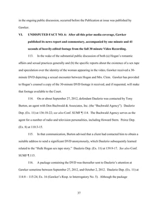 37
in the ongoing public discussion, occurred before the Publication at issue was published by
Gawker.
VI. UNDISPUTED FACT NO. 6: After all this prior media coverage, Gawker
published its news report and commentary, accompanied by one minute and 41
seconds of heavily-edited footage from the full 30 minute Video Recording.
113. In the wake of the substantial public discussion of both (a) Hogan’s romantic
affairs and sexual practices generally and (b) the specific reports about the existence of a sex tape
and speculation over the identity of the woman appearing in the video, Gawker received a 30-
minute DVD depicting a sexual encounter between Hogan and Mrs. Clem. Gawker has provided
to Hogan’s counsel a copy of the 30-minute DVD footage it received, and if requested, will make
that footage available to the Court.
114. On or about September 27, 2012, defendant Daulerio was contacted by Tony
Burton, an agent with Don Buchwald & Associates, Inc. (the “Buchwald Agency”). Daulerio
Dep. (Ex. 11) at 136:18-22; see also Conf. SUMF ¶ 114. The Buchwald Agency serves as the
agent for a number of radio and television personalities, including Howard Stern. Peirce Dep.
(Ex. 8) at 110:3-15.
115. In that communication, Burton advised that a client had contacted him to obtain a
suitable address to send a significant DVD anonymously, which Daulerio subsequently learned
related to the “Hulk Hogan sex tape story.” Daulerio Dep. (Ex. 11) at 139:9-17. See also Conf.
SUMF ¶ 115.
116. A package containing the DVD was thereafter sent to Daulerio’s attention at
Gawker sometime between September 27, 2012, and October 2, 2012. Daulerio Dep. (Ex. 11) at
114:8 – 115:24; Ex. 16 (Gawker’s Resp. to Interrogatory No. 5). Although the package
 