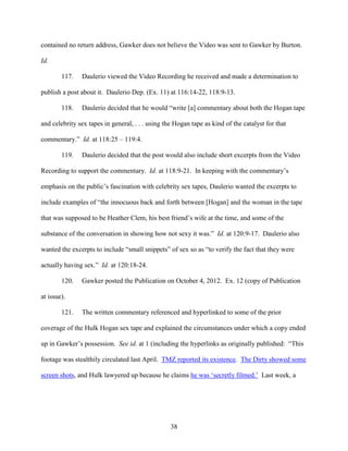 38
contained no return address, Gawker does not believe the Video was sent to Gawker by Burton.
Id.
117. Daulerio viewed the Video Recording he received and made a determination to
publish a post about it. Daulerio Dep. (Ex. 11) at 116:14-22, 118:9-13.
118. Daulerio decided that he would “write [a] commentary about both the Hogan tape
and celebrity sex tapes in general, . . . using the Hogan tape as kind of the catalyst for that
commentary.” Id. at 118:25 – 119:4.
119. Daulerio decided that the post would also include short excerpts from the Video
Recording to support the commentary. Id. at 118:9-21. In keeping with the commentary’s
emphasis on the public’s fascination with celebrity sex tapes, Daulerio wanted the excerpts to
include examples of “the innocuous back and forth between [Hogan] and the woman in the tape
that was supposed to be Heather Clem, his best friend’s wife at the time, and some of the
substance of the conversation in showing how not sexy it was.” Id. at 120:9-17. Daulerio also
wanted the excerpts to include “small snippets” of sex so as “to verify the fact that they were
actually having sex.” Id. at 120:18-24.
120. Gawker posted the Publication on October 4, 2012. Ex. 12 (copy of Publication
at issue).
121. The written commentary referenced and hyperlinked to some of the prior
coverage of the Hulk Hogan sex tape and explained the circumstances under which a copy ended
up in Gawker’s possession. See id. at 1 (including the hyperlinks as originally published: “This
footage was stealthily circulated last April. TMZ reported its existence. The Dirty showed some
screen shots, and Hulk lawyered up because he claims he was ‘secretly filmed.’ Last week, a
 