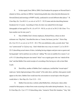 4
8. In that regard, from 2006 to 2008, Clem broadcast his program on Howard Stern’s
channel on Sirius, and then in 2008 he “started doing double duty where [he] did afternoons for
Howard [Stern] and mornings at WHPT locally, syndicated in several different other places.” B.
Clem Dep. (Ex. 5) at 48:5-11; see also id. at 93:17 – 95:25 (same and also describing Internet
broadcasts for 2-3 years). According to Clem, his show was ranked first in his target
demographic of men aged 25 to 54. Id. at 97:19 – 98:18; see also id. at 381:2-3 (B. Clem: “I’ve
been number one for nine years”).
9. One of Bubba Clem’s former employees, Richard Peirce, whose on-show
nickname was “Big Dick,” described the show as “insane, frat house, just fun.” Peirce Dep.
(Ex. 8) at 19:1-5; see also id. at 19:19 – 20:1 (“We were definitely a dirty, juvenile show” that
was “controversial” in “[e]very way. I don’t think there was a way we weren’t.’); id. at 20:18 –
22:13 (describing sexual nature of show, including having strippers and porn stars as guests and
having people “call in and have sex on the air,” adding “We were on satellite for a reason.”); id.
at 91:1-21 (describing that porn star named “Akira” was a regular guest who was “naked all the
time” and that Bubba Clem aired excerpts of a recording of her having sex with co-host Matt
Loyd).
10. David Rice, another of Bubba Clem’s employees, testified that “sexual topics”
made up a “pretty high percentage of the content” of his radio show, and that, when guests would
appear on the show, Bubba Clem would steer the conversation to sexual topics when the guest
would allow it. Rice Dep. (Ex. 9) at 13:21 – 15:8.
11. Bubba Clem also has a website called Bubba Raw, which posts videos either
created for that purpose or taken from events occurring in the studio during broadcasts. See, e.g.,
B. Clem Dep. (Ex. 5) at 117:7-19 (describing video, “instead of ‘Rock Me Amadeus,’” they “did
 
