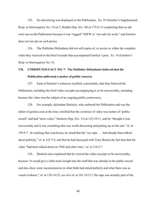 40
125. No advertising was displayed on the Publication. Ex. 93 (Gawker’s Supplemental
Resp. to Interrogatory No. 13) at 3; Kidder Dep. (Ex. 94) at 175:6-15 (explaining that no ads
were run on the Publication because it was “tagged” NSFW or “not safe for work,” and Gawker
does not run ads on such posts).
126. The Publisher Defendants did not sell copies of, or access to, either the complete
video they received or the brief excerpts that accompanied Gawker’s post. Ex. 16 (Gawker’s
Resp. to Interrogatory No. 5).
VII. UNDISPUTED FACT NO. 7: The Publisher Defendants believed that the
Publication addressed a matter of public concern.
127. Each of Gawker’s witnesses testified, consistently, that they believed the
Publication, including the brief video excerpts accompanying it, to be newsworthy, including
because the video was the subject of an ongoing public controversy.
128. For example, defendant Daulerio, who authored the Publication and was the
editor of gawker.com at the time, testified that the existence of video was matter of “public
record” and had “news value,” Daulerio Dep. (Ex. 11) at 123:10-11, and he “thought it was
newsworthy and it was something that was worth discussing and putting up on the site,” id. at
159:5-7. In reaching that conclusion, he noted that the “sex tape . . . had already been talked
about publicly,” id. at 122:7-8, and that he had discussed with Tony Burton the fact that that the
video “had been talked about on TMZ and other sites,” id. at 114:2-7.
129. Daulerio also explained that he viewed the video excerpts to be newsworthy,
because “it would give a little more insight into the stuff that was already in the public record
and also show some inconsistencies in what Hulk had stated publicly and what there was as
visual evidence,” id. at 124:14-22; see also id. at 181:19-21 (“the tape was actually part of the
 