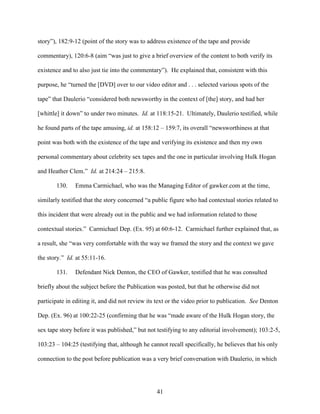 41
story”), 182:9-12 (point of the story was to address existence of the tape and provide
commentary), 120:6-8 (aim “was just to give a brief overview of the content to both verify its
existence and to also just tie into the commentary”). He explained that, consistent with this
purpose, he “turned the [DVD] over to our video editor and . . . selected various spots of the
tape” that Daulerio “considered both newsworthy in the context of [the] story, and had her
[whittle] it down” to under two minutes. Id. at 118:15-21. Ultimately, Daulerio testified, while
he found parts of the tape amusing, id. at 158:12 – 159:7, its overall “newsworthiness at that
point was both with the existence of the tape and verifying its existence and then my own
personal commentary about celebrity sex tapes and the one in particular involving Hulk Hogan
and Heather Clem.” Id. at 214:24 – 215:8.
130. Emma Carmichael, who was the Managing Editor of gawker.com at the time,
similarly testified that the story concerned “a public figure who had contextual stories related to
this incident that were already out in the public and we had information related to those
contextual stories.” Carmichael Dep. (Ex. 95) at 60:6-12. Carmichael further explained that, as
a result, she “was very comfortable with the way we framed the story and the context we gave
the story.” Id. at 55:11-16.
131. Defendant Nick Denton, the CEO of Gawker, testified that he was consulted
briefly about the subject before the Publication was posted, but that he otherwise did not
participate in editing it, and did not review its text or the video prior to publication. See Denton
Dep. (Ex. 96) at 100:22-25 (confirming that he was “made aware of the Hulk Hogan story, the
sex tape story before it was published,” but not testifying to any editorial involvement); 103:2-5,
103:23 – 104:25 (testifying that, although he cannot recall specifically, he believes that his only
connection to the post before publication was a very brief conversation with Daulerio, in which
 