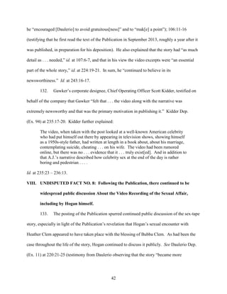 42
he “encouraged [Daulerio] to avoid gratuitous[ness]” and to “mak[e] a point”); 106:11-16
(testifying that he first read the text of the Publication in September 2013, roughly a year after it
was published, in preparation for his deposition). He also explained that the story had “as much
detail as . . . needed,” id. at 107:6-7, and that in his view the video excerpts were “an essential
part of the whole story,” id. at 224:19-21. In sum, he “continued to believe in its
newsworthiness.” Id. at 243:16-17.
132. Gawker’s corporate designee, Chief Operating Officer Scott Kidder, testified on
behalf of the company that Gawker “felt that . . . the video along with the narrative was
extremely newsworthy and that was the primary motivation in publishing it.” Kidder Dep.
(Ex. 94) at 235:17-20. Kidder further explained:
The video, when taken with the post looked at a well-known American celebrity
who had put himself out there by appearing in television shows, showing himself
as a 1950s-style father, had written at length in a book about, about his marriage,
contemplating suicide, cheating . . . on his wife. The video had been rumored
online, but there was no . . . evidence that it . . . truly exist[ed]. And in addition to
that A.J.’s narrative described how celebrity sex at the end of the day is rather
boring and pedestrian . . . .
Id. at 235:23 – 236:13.
VIII. UNDISPUTED FACT NO. 8: Following the Publication, there continued to be
widespread public discussion About the Video Recording of the Sexual Affair,
including by Hogan himself.
133. The posting of the Publication spurred continued public discussion of the sex-tape
story, especially in light of the Publication’s revelation that Hogan’s sexual encounter with
Heather Clem appeared to have taken place with the blessing of Bubba Clem. As had been the
case throughout the life of the story, Hogan continued to discuss it publicly. See Daulerio Dep.
(Ex. 11) at 220:21-25 (testimony from Daulerio observing that the story “became more
 