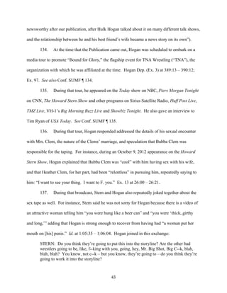 43
newsworthy after our publication, after Hulk Hogan talked about it on many different talk shows,
and the relationship between he and his best friend’s wife became a news story on its own”).
134. At the time that the Publication came out, Hogan was scheduled to embark on a
media tour to promote “Bound for Glory,” the flagship event for TNA Wrestling (“TNA”), the
organization with which he was affiliated at the time. Hogan Dep. (Ex. 3) at 389:13 – 390:12;
Ex. 97. See also Conf. SUMF ¶ 134.
135. During that tour, he appeared on the Today show on NBC, Piers Morgan Tonight
on CNN, The Howard Stern Show and other programs on Sirius Satellite Radio, Huff Post Live,
TMZ Live, VH-1’s Big Morning Buzz Live and Showbiz Tonight. He also gave an interview to
Tim Ryan of USA Today. See Conf. SUMF ¶ 135.
136. During that tour, Hogan responded addressed the details of his sexual encounter
with Mrs. Clem, the nature of the Clems’ marriage, and speculation that Bubba Clem was
responsible for the taping. For instance, during an October 9, 2012 appearance on the Howard
Stern Show, Hogan explained that Bubba Clem was “cool” with him having sex with his wife,
and that Heather Clem, for her part, had been “relentless” in pursuing him, repeatedly saying to
him: “I want to see your thing. I want to F. you.” Ex. 13 at 26:00 – 26:21.
137. During that broadcast, Stern and Hogan also repeatedly joked together about the
sex tape as well. For instance, Stern said he was not sorry for Hogan because there is a video of
an attractive woman telling him “you were hung like a beer can” and “you were ‘thick, girthy
and long,’” adding that Hogan is strong enough to recover from having had “a woman put her
mouth on [his] penis.” Id. at 1:05:35 – 1:06:04. Hogan joined in this exchange:
STERN: Do you think they’re going to put this into the storyline? Are the other bad
wrestlers going to be, like, f--king with you, going, hey, Mr. Big Shot, Big C--k, blah,
blah, blah? You know, not c--k – but you know, they’re going to – do you think they’re
going to work it into the storyline?
 