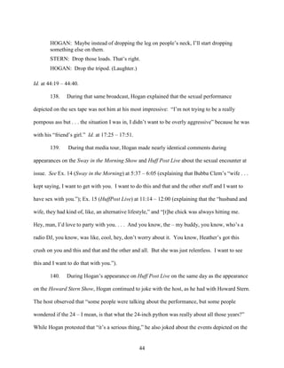 44
HOGAN: Maybe instead of dropping the leg on people’s neck, I’ll start dropping
something else on them.
STERN: Drop those loads. That’s right.
HOGAN: Drop the tripod. (Laughter.)
Id. at 44:19 – 44:40.
138. During that same broadcast, Hogan explained that the sexual performance
depicted on the sex tape was not him at his most impressive: “I’m not trying to be a really
pompous ass but . . . the situation I was in, I didn’t want to be overly aggressive” because he was
with his “friend’s girl.” Id. at 17:25 – 17:51.
139. During that media tour, Hogan made nearly identical comments during
appearances on the Sway in the Morning Show and Huff Post Live about the sexual encounter at
issue. See Ex. 14 (Sway in the Morning) at 5:37 – 6:05 (explaining that Bubba Clem’s “wife . . .
kept saying, I want to get with you. I want to do this and that and the other stuff and I want to
have sex with you.”); Ex. 15 (HuffPost Live) at 11:14 – 12:00 (explaining that the “husband and
wife, they had kind of, like, an alternative lifestyle,” and “[t]he chick was always hitting me.
Hey, man, I’d love to party with you. . . . And you know, the – my buddy, you know, who’s a
radio DJ, you know, was like, cool, hey, don’t worry about it. You know, Heather’s got this
crush on you and this and that and the other and all. But she was just relentless. I want to see
this and I want to do that with you.”).
140. During Hogan’s appearance on Huff Post Live on the same day as the appearance
on the Howard Stern Show, Hogan continued to joke with the host, as he had with Howard Stern.
The host observed that “some people were talking about the performance, but some people
wondered if the 24 – I mean, is that what the 24-inch python was really about all those years?”
While Hogan protested that “it’s a serious thing,” he also joked about the events depicted on the
 