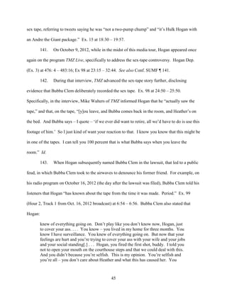 45
sex tape, referring to tweets saying he was “not a two-pump chump” and “it’s Hulk Hogan with
an Andre the Giant package.” Ex. 15 at 18:30 – 19:57.
141. On October 9, 2012, while in the midst of this media tour, Hogan appeared once
again on the program TMZ Live, specifically to address the sex-tape controversy. Hogan Dep.
(Ex. 3) at 476: 4 – 483:16; Ex 98 at 23:15 – 32:44. See also Conf. SUMF ¶ 141.
142. During that interview, TMZ advanced the sex-tape story further, disclosing
evidence that Bubba Clem deliberately recorded the sex tape. Ex. 98 at 24:50 – 25:50.
Specifically, in the interview, Mike Walters of TMZ informed Hogan that he “actually saw the
tape,” and that, on the tape, “[y]ou leave, and Bubba comes back in the room, and Heather’s on
the bed. And Bubba says – I quote – ‘if we ever did want to retire, all we’d have to do is use this
footage of him.’ So I just kind of want your reaction to that. I know you know that this might be
in one of the tapes. I can tell you 100 percent that is what Bubba says when you leave the
room.” Id.
143. When Hogan subsequently named Bubba Clem in the lawsuit, that led to a public
feud, in which Bubba Clem took to the airwaves to denounce his former friend. For example, on
his radio program on October 16, 2012 (the day after the lawsuit was filed), Bubba Clem told his
listeners that Hogan “has known about the tape from the time it was made. Period.” Ex. 99
(Hour 2, Track 1 from Oct. 16, 2012 broadcast) at 6:54 – 6:56. Bubba Clem also stated that
Hogan:
knew of everything going on. Don’t play like you don’t know now, Hogan, just
to cover your ass. . . . You know – you lived in my home for three months. You
know I have surveillance. You knew of everything going on. But now that your
feelings are hurt and you’re trying to cover your ass with your wife and your jobs
and your social standing[.] . . . Hogan, you fired the first shot, buddy. I told you
not to open your mouth on the courthouse steps and that we could deal with this.
And you didn’t because you’re selfish. This is my opinion. You’re selfish and
you’re all – you don’t care about Heather and what this has caused her. You
 