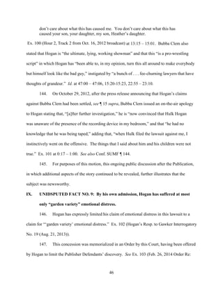 46
don’t care about what this has caused me. You don’t care about what this has
caused your son, your daughter, my son, Heather’s daughter.
Ex. 100 (Hour 2, Track 2 from Oct. 16, 2012 broadcast) at 13:15 – 15:01. Bubba Clem also
stated that Hogan is “the ultimate, lying, working showman” and that this “is a pro-wrestling
script” in which Hogan has “been able to, in my opinion, turn this all around to make everybody
but himself look like the bad guy,” instigated by “a bunch of . . . fee-churning lawyers that have
thoughts of grandeur.” Id. at 47:00 – 47:06, 15:20-15:23, 22:55 – 23:10.
144. On October 29, 2012, after the press release announcing that Hogan’s claims
against Bubba Clem had been settled, see ¶ 15 supra, Bubba Clem issued an on-the-air apology
to Hogan stating that, “[a]fter further investigation,” he is “now convinced that Hulk Hogan
was unaware of the presence of the recording device in my bedroom,” and that “he had no
knowledge that he was being taped,” adding that, “when Hulk filed the lawsuit against me, I
instinctively went on the offensive. The things that I said about him and his children were not
true.” Ex. 101 at 0:17 – 1:00. See also Conf. SUMF ¶ 144.
145. For purposes of this motion, this ongoing public discussion after the Publication,
in which additional aspects of the story continued to be revealed, further illustrates that the
subject was newsworthy.
IX. UNIDSPUTED FACT NO. 9: By his own admission, Hogan has suffered at most
only “garden variety” emotional distress.
146. Hogan has expressly limited his claim of emotional distress in this lawsuit to a
claim for “‘garden variety’ emotional distress.” Ex. 102 (Hogan’s Resp. to Gawker Interrogatory
No. 19 (Aug. 21, 2013)).
147. This concession was memorialized in an Order by this Court, having been offered
by Hogan to limit the Publisher Defendants’ discovery. See Ex. 103 (Feb. 26, 2014 Order Re:
 