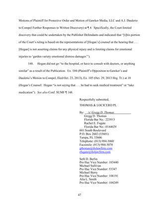 47
Motions of Plaintiff for Protective Order and Motion of Gawker Media, LLC and A.J. Daulerio
to Compel Further Responses to Written Discovery) at ¶ 4. Specifically, the Court limited
discovery that could be undertaken by the Publisher Defendants and indicated that “[t]his portion
of the Court’s ruling is based on the representations of [Hogan’s] counsel at the hearing that . . .
[Hogan] is not asserting claims for any physical injury and is limiting claims for emotional
injuries to ‘garden variety emotional distress damages’”).
148. Hogan did not go “to the hospital, or have to consult with doctors, or anything
similar” as a result of the Publication. Ex. 104 (Plaintiff’s Opposition to Gawker’s and
Daulerio’s Motion to Compel, filed Oct. 23, 2013); Ex. 105 (Oct. 29, 2013 Hrg. Tr.) at 10
(Hogan’s Counsel: Hogan “is not saying that . . . he had to seek medical treatment” or “take
medication”). See also Conf. SUMF ¶ 148.
Respectfully submitted,
THOMAS & LOCICERO PL
By: /s/ Gregg D. Thomas
Gregg D. Thomas
Florida Bar No.: 223913
Rachel E. Fugate
Florida Bar No.: 0144029
601 South Boulevard
P.O. Box 2602 (33601)
Tampa, FL 33606
Telephone: (813) 984-3060
Facsimile: (813) 984-3070
gthomas@tlolawfirm.com
rfugate@tlolawfirm.com
Seth D. Berlin
Pro Hac Vice Number: 103440
Michael Sullivan
Pro Hac Vice Number: 53347
Michael Berry
Pro Hac Vice Number: 108191
Alia L. Smith
Pro Hac Vice Number: 104249
 