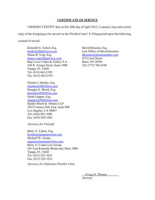 CERTIFICATE OF SERVICE
I HEREBY CERTIFY that on this 20th day of April 2015, I caused a true and correct
copy of the foregoing to be served via the Florida Courts’ E-Filing portal upon the following
counsel of record:
Kenneth G. Turkel, Esq. David Houston, Esq.
kturkel@BajoCuva.com Law Office of David Houston
Shane B. Vogt, Esq. dhouston@houstonatlaw.com
shane.vogt@BajoCuva.com 432 Court Street
Bajo Cuva Cohen & Turkel, P.A. Reno, NV 89501
100 N. Tampa Street, Suite 1900 Tel: (775) 786-4188
Tampa, FL 33602
Tel: (813) 443-2199
Fax: (813) 443-2193
Charles J. Harder, Esq.
charder@HMAfirm.com
Douglas E. Mirell, Esq.
dmirell@HMAfirm.com
Sarah Luppen, Esq.
sluppen@HMAfirm.com
Harder Mirell & Abrams LLP
1925 Century Park East, Suite 800
Los Angeles, CA 90067
Tel: (424) 203-1600
Fax: (424) 203-1601
Attorneys for Plaintiff
Barry A. Cohen, Esq.
bcohen@tampalawfirm.com
Michael W. Gaines
mgaines@tampalawfirm.com
Barry A. Cohen Law Group
201 East Kennedy Boulevard, Suite 1000
Tampa, FL 33602
Tel: (813) 225-1655
Fax: (813) 225-1921
Attorneys for Defendant Heather Clem
Gregg D. Thomas
Attorney
 