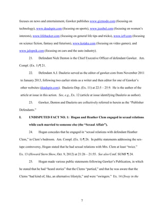 7
focuses on news and entertainment, Gawker publishes www.gizmodo.com (focusing on
technology), www.deadspin.com (focusing on sports), www.jezebel.com (focusing on women’s
interests), www.lifehacker.com (focusing on general life tips and tricks), www.io9.com (focusing
on science fiction, fantasy and futurism), www.kotaku.com (focusing on video games), and
www.jalopnik.com (focusing on cars and the auto industry).
21. Defendant Nick Denton is the Chief Executive Officer of defendant Gawker. Am.
Compl. (Ex. 1) ¶ 21.
22. Defendant A.J. Daulerio served as the editor of gawker.com from November 2011
to January 2013, following two earlier stints as a writer and then editor for one of Gawker’s
other websites (deadspin.com). Daulerio Dep. (Ex. 11) at 22:5 – 25:9. He is the author of the
article at issue in this action. See, e.g., Ex. 12 (article at issue identifying Daulerio as author).
23. Gawker, Denton and Daulerio are collectively referred to herein as the “Publisher
Defendants.”
I. UNDISPUTED FACT NO. 1: Hogan and Heather Clem engaged in sexual relations
while each married to someone else (the “Sexual Affair”).
24. Hogan concedes that he engaged in “sexual relations with defendant Heather
Clem,” in Clem’s bedroom. Am. Compl. (Ex. 1) ¶ 26. In public statements addressing the sex-
tape controversy, Hogan stated that he had sexual relations with Mrs. Clem at least “twice.”
Ex. 13 (Howard Stern Show, Oct. 9, 2012) at 21:26 – 21:55. See also Conf. SUMF ¶ 24.
25. Hogan made various public statements following Gawker’s Publication, in which
he stated that he had “heard stories” that the Clems “partied,” and that he was aware that the
Clems “had kind of, like, an alternative lifestyle,” and were “swingers.” Ex. 14 (Sway in the
 