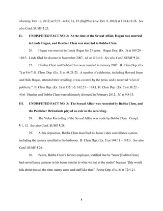 8
Morning, Oct. 10, 2012) at 5:35 – 6:15; Ex. 15 (HuffPost Live, Oct. 9, 2012) at 11:14-11:28. See
also Conf. SUMF ¶ 25.
II. UNDISPUTED FACT NO. 2: At the time of the Sexual Affair, Hogan was married
to Linda Hogan, and Heather Clem was married to Bubba Clem.
26. Hogan was married to Linda Hogan for 23 years. Hogan Dep. (Ex. 3) at 109:24 –
110:3. Linda filed for divorce in November 2007. Id. at 110:4-9. See also Conf. SUMF ¶ 26.
27. Heather Clem and Bubba Clem were married in January 2007. H. Clem Dep. (Ex.
7) at 9:6-7; B. Clem. Dep. (Ex. 5) at 44:21-25. A number of celebrities, including Howard Stern
and Hulk Hogan, attended their wedding; it was covered by the press; and it received “a lot of
publicity.” B. Clem Dep. (Ex. 5) at 135:1-5, 162:21 – 163:1; H. Clem Dep. (Ex. 7) at 38:22 –
40:6. Heather and Bubba Clem were ultimately divorced in February 2012. Id. at 9:8-13.
III. UNDISPUTED FACT NO. 3: The Sexual Affair was recorded by Bubba Clem, and
the Publisher Defendants played no role in the recording.
28. The Video Recording of the Sexual Affair was made by Bubba Clem. Compl.
¶ 1, 12. See also Conf. SUMF ¶ 28.
29. At his deposition, Bubba Clem described his home video surveillance system,
including the camera installed in the bedroom. B. Clem Dep. (Ex. 5) at 194:11 – 195:3. See also
Conf. SUMF ¶ 29.
30. Peirce, Bubba Clem’s former employee, testified that he “knew [Bubba Clem]
had surveillance cameras in his house similar to what we had at the studio” because “[h]e would
talk about that all the time, nanny cams and stuff like that.” Peirce Dep. (Ex. 8) at 72:4-21.
 